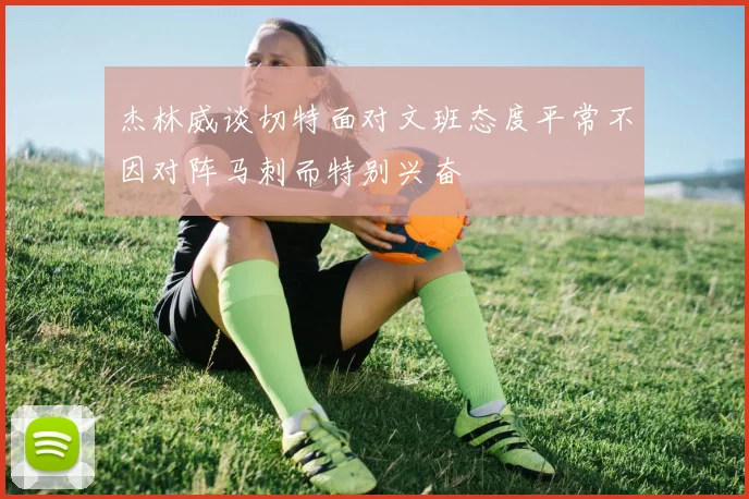 杰林威谈切特面对文班态度平常不因对阵马刺而特别兴奋