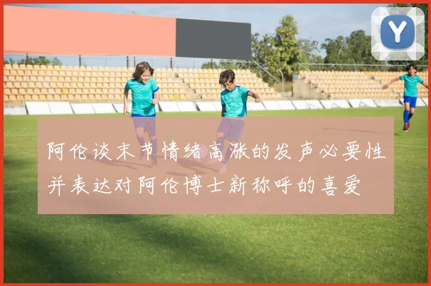阿伦谈末节情绪高涨的发声必要性并表达对阿伦博士新称呼的喜爱