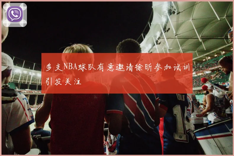 多支NBA球队有意邀请徐昕参加试训引发关注