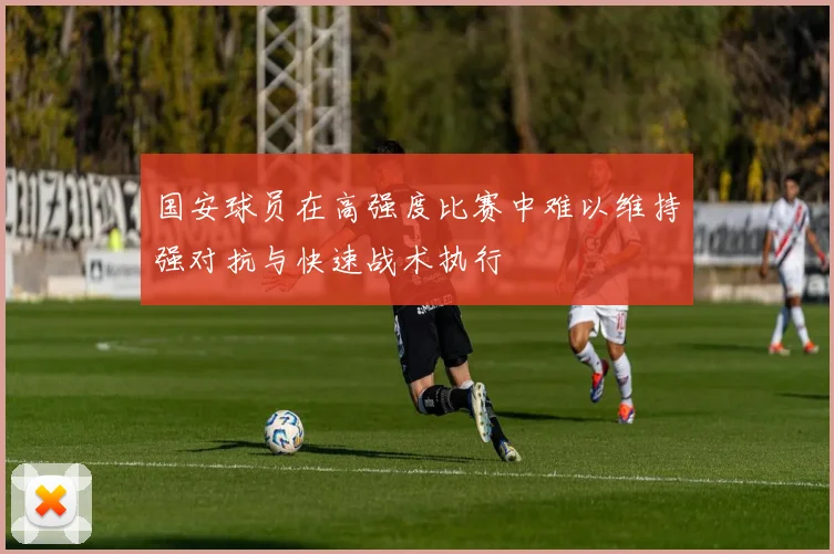 国安球员在高强度比赛中难以维持强对抗与快速战术执行