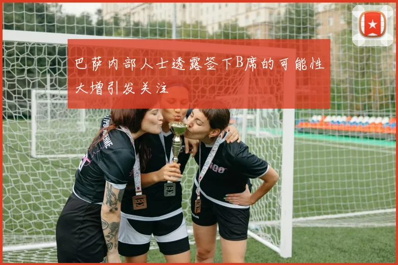 巴萨内部人士透露签下B席的可能性大增引发关注