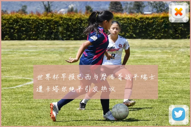 世界杯早报巴西与摩洛哥战平瑞士遭卡塔尔绝平引发热议