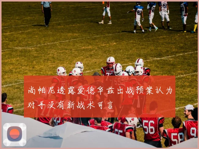 尚帕尼透露爱德华兹出战预案认为对手没有新战术可言