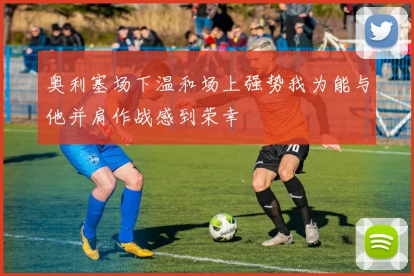 奥利塞场下温和场上强势我为能与他并肩作战感到荣幸